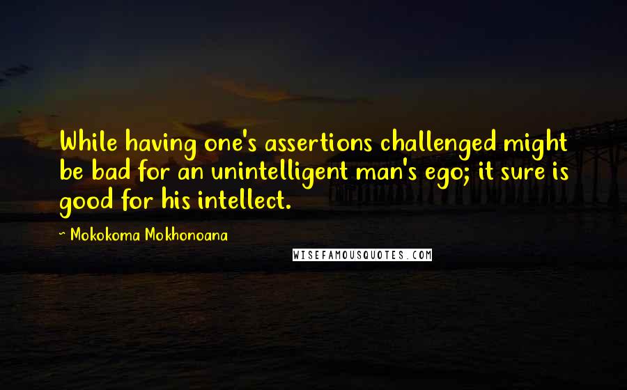 Mokokoma Mokhonoana Quotes: While having one's assertions challenged might be bad for an unintelligent man's ego; it sure is good for his intellect.