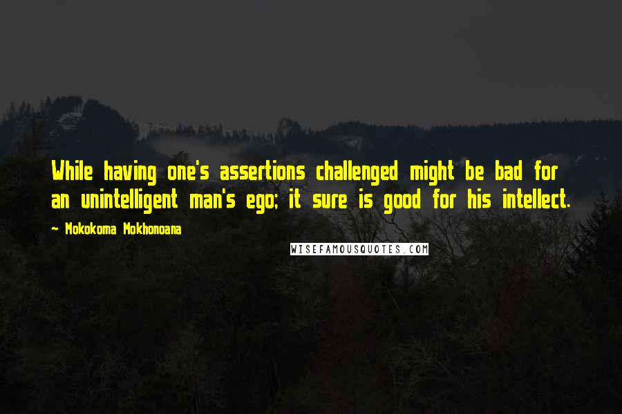 Mokokoma Mokhonoana Quotes: While having one's assertions challenged might be bad for an unintelligent man's ego; it sure is good for his intellect.