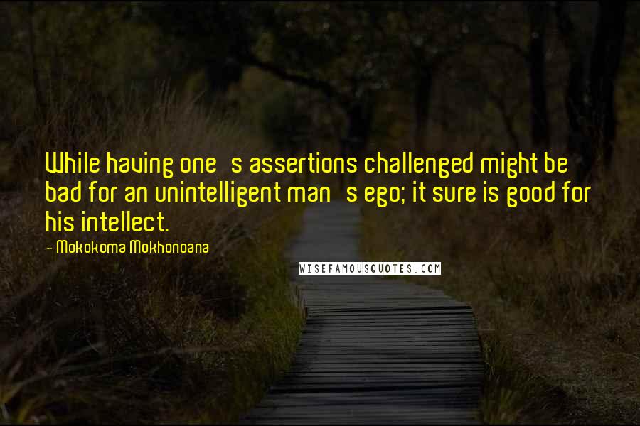Mokokoma Mokhonoana Quotes: While having one's assertions challenged might be bad for an unintelligent man's ego; it sure is good for his intellect.