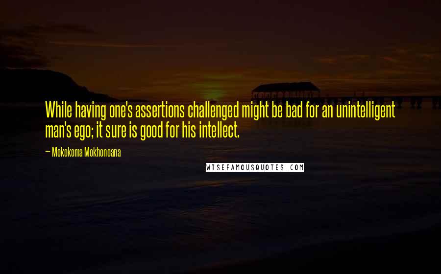 Mokokoma Mokhonoana Quotes: While having one's assertions challenged might be bad for an unintelligent man's ego; it sure is good for his intellect.