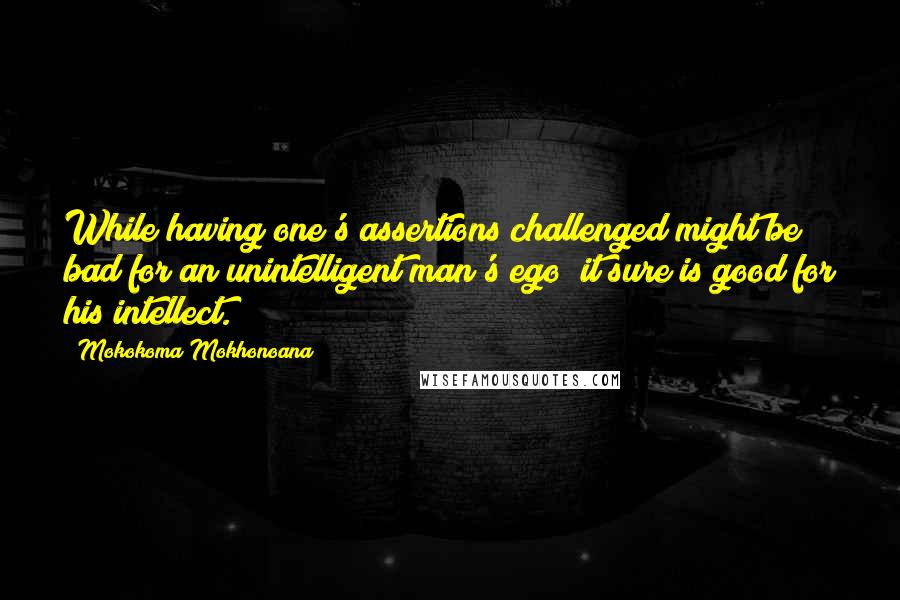 Mokokoma Mokhonoana Quotes: While having one's assertions challenged might be bad for an unintelligent man's ego; it sure is good for his intellect.