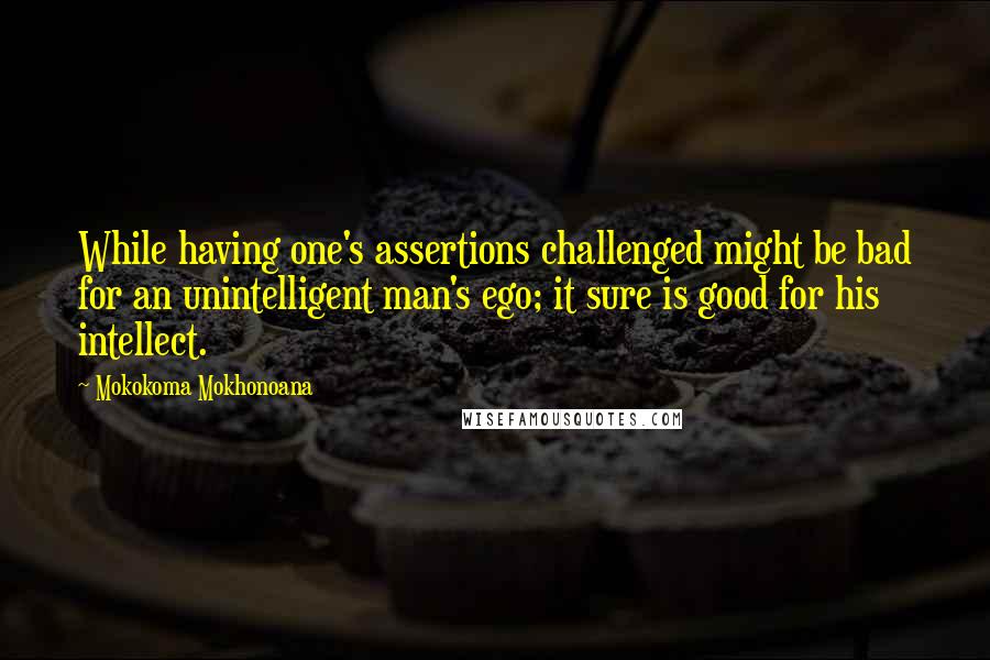 Mokokoma Mokhonoana Quotes: While having one's assertions challenged might be bad for an unintelligent man's ego; it sure is good for his intellect.