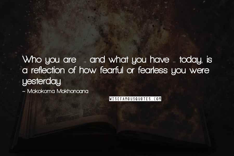 Mokokoma Mokhonoana Quotes: Who you are - and what you have - today, is a reflection of how fearful or fearless you were yesterday.