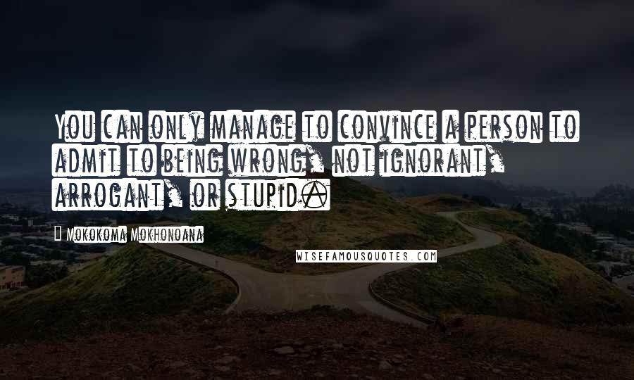 Mokokoma Mokhonoana Quotes: You can only manage to convince a person to admit to being wrong, not ignorant, arrogant, or stupid.