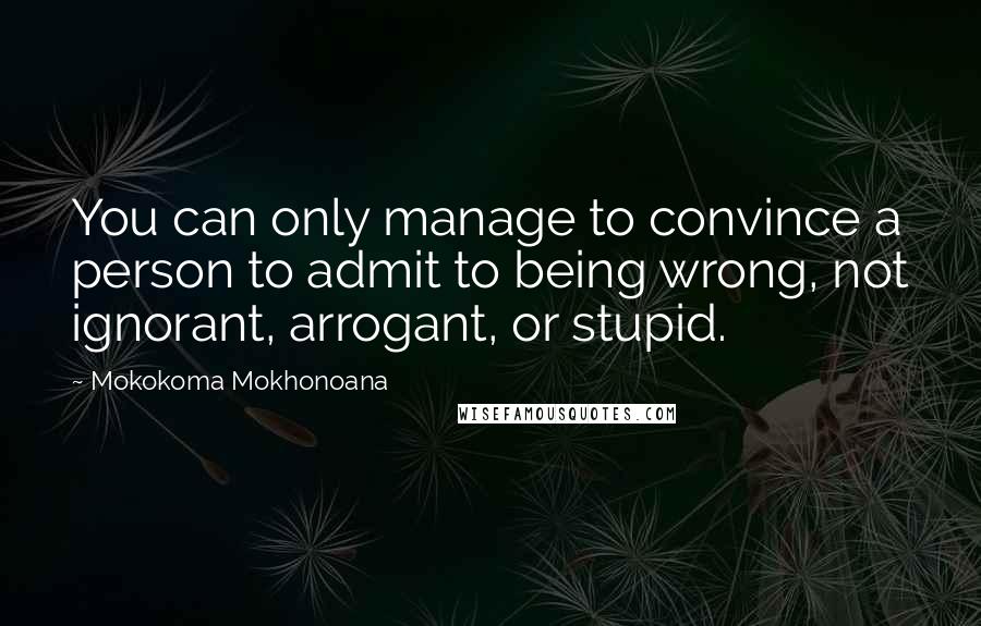 Mokokoma Mokhonoana Quotes: You can only manage to convince a person to admit to being wrong, not ignorant, arrogant, or stupid.
