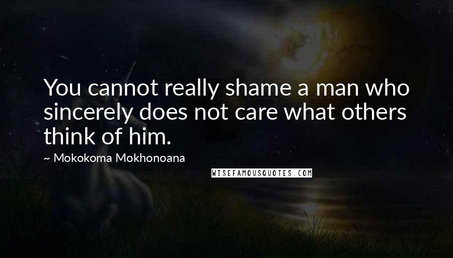 Mokokoma Mokhonoana Quotes: You cannot really shame a man who sincerely does not care what others think of him.