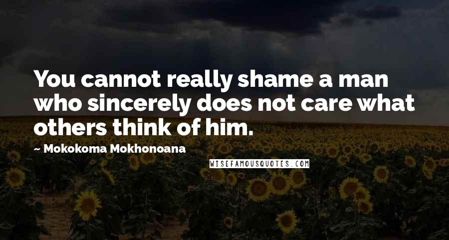 Mokokoma Mokhonoana Quotes: You cannot really shame a man who sincerely does not care what others think of him.