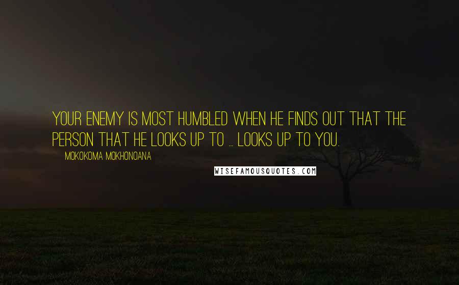 Mokokoma Mokhonoana Quotes: Your enemy is most humbled when he finds out that the person that he looks up to ... looks up to you.