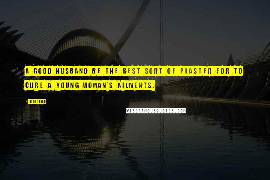Moliere Quotes: A good husband be the best sort of plaster for to cure a young woman's ailments.