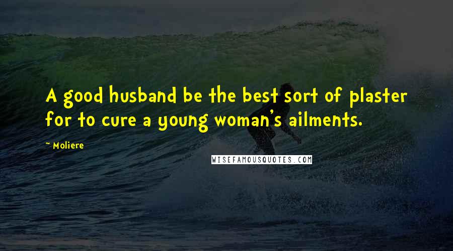 Moliere Quotes: A good husband be the best sort of plaster for to cure a young woman's ailments.