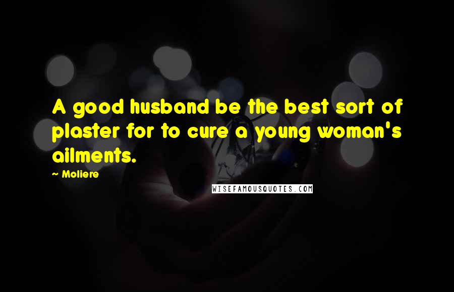 Moliere Quotes: A good husband be the best sort of plaster for to cure a young woman's ailments.