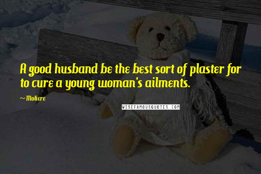 Moliere Quotes: A good husband be the best sort of plaster for to cure a young woman's ailments.