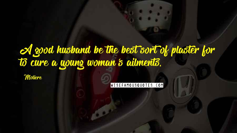 Moliere Quotes: A good husband be the best sort of plaster for to cure a young woman's ailments.
