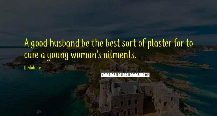 Moliere Quotes: A good husband be the best sort of plaster for to cure a young woman's ailments.