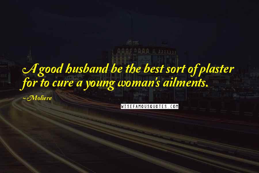 Moliere Quotes: A good husband be the best sort of plaster for to cure a young woman's ailments.