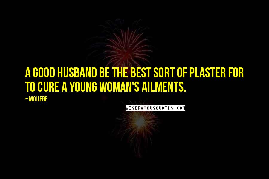 Moliere Quotes: A good husband be the best sort of plaster for to cure a young woman's ailments.