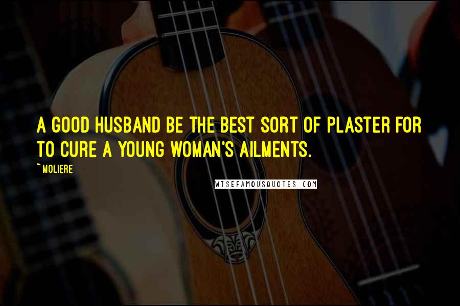 Moliere Quotes: A good husband be the best sort of plaster for to cure a young woman's ailments.
