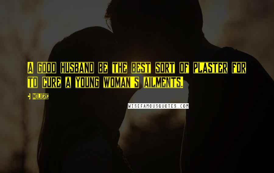 Moliere Quotes: A good husband be the best sort of plaster for to cure a young woman's ailments.