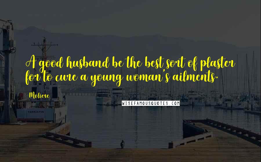 Moliere Quotes: A good husband be the best sort of plaster for to cure a young woman's ailments.