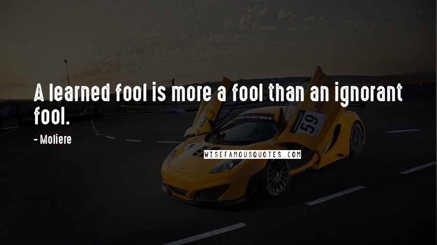 Moliere Quotes: A learned fool is more a fool than an ignorant fool.