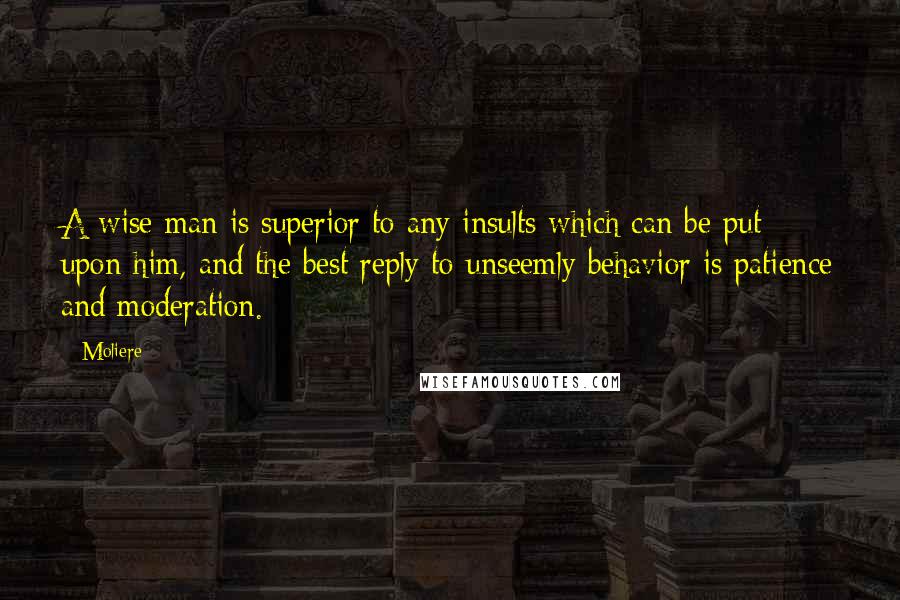 Moliere Quotes: A wise man is superior to any insults which can be put upon him, and the best reply to unseemly behavior is patience and moderation.