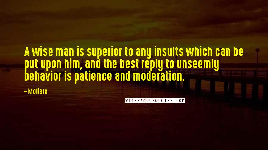 Moliere Quotes: A wise man is superior to any insults which can be put upon him, and the best reply to unseemly behavior is patience and moderation.