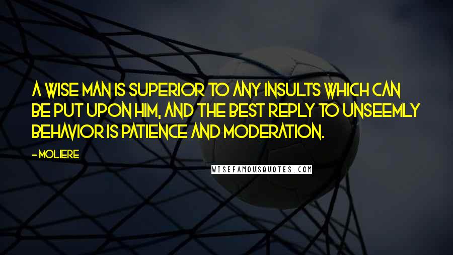 Moliere Quotes: A wise man is superior to any insults which can be put upon him, and the best reply to unseemly behavior is patience and moderation.