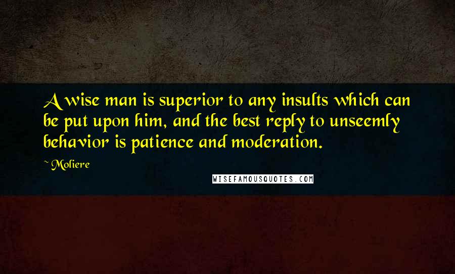 Moliere Quotes: A wise man is superior to any insults which can be put upon him, and the best reply to unseemly behavior is patience and moderation.