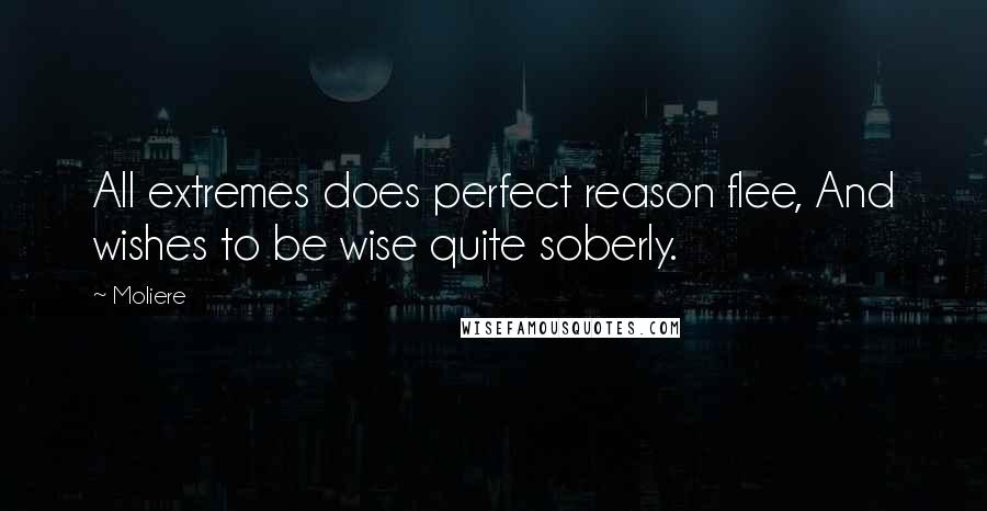 Moliere Quotes: All extremes does perfect reason flee, And wishes to be wise quite soberly.