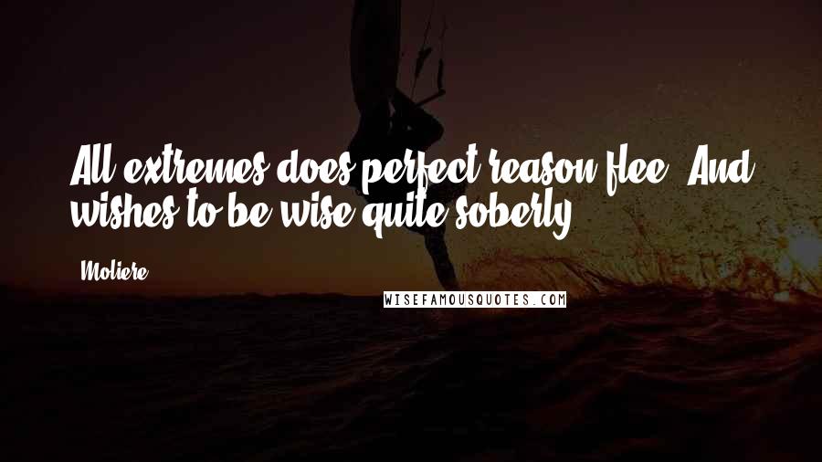 Moliere Quotes: All extremes does perfect reason flee, And wishes to be wise quite soberly.