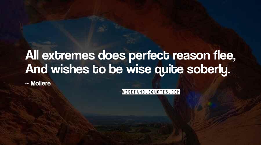 Moliere Quotes: All extremes does perfect reason flee, And wishes to be wise quite soberly.