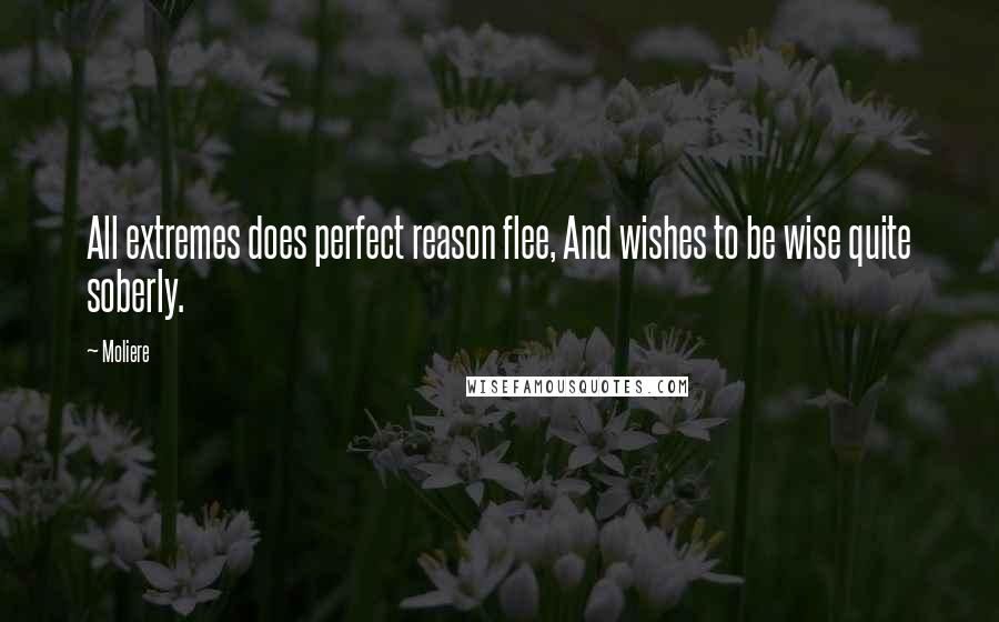 Moliere Quotes: All extremes does perfect reason flee, And wishes to be wise quite soberly.