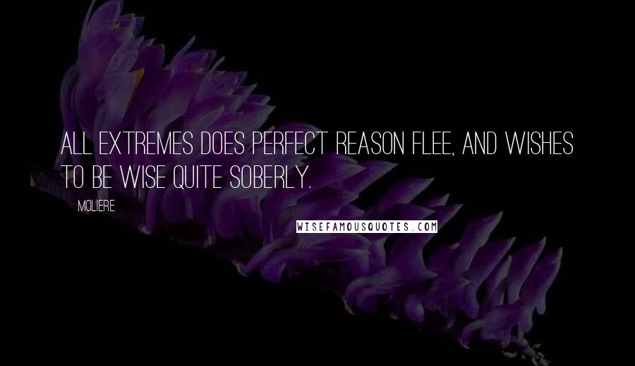 Moliere Quotes: All extremes does perfect reason flee, And wishes to be wise quite soberly.