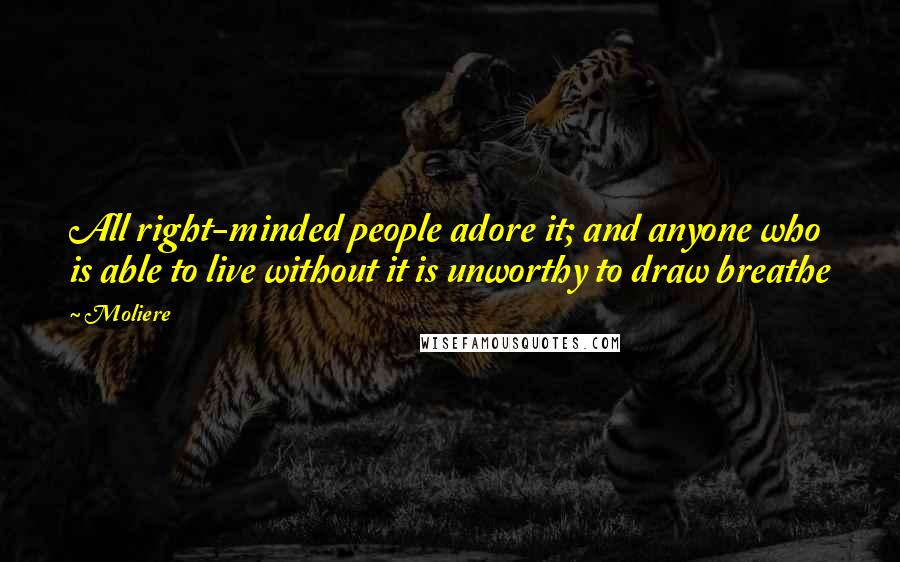 Moliere Quotes: All right-minded people adore it; and anyone who is able to live without it is unworthy to draw breathe