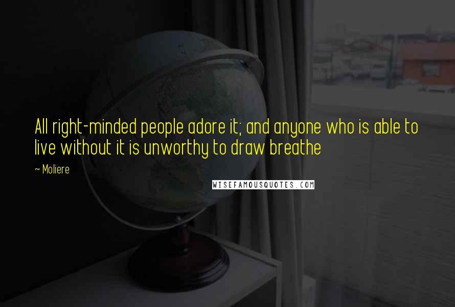 Moliere Quotes: All right-minded people adore it; and anyone who is able to live without it is unworthy to draw breathe