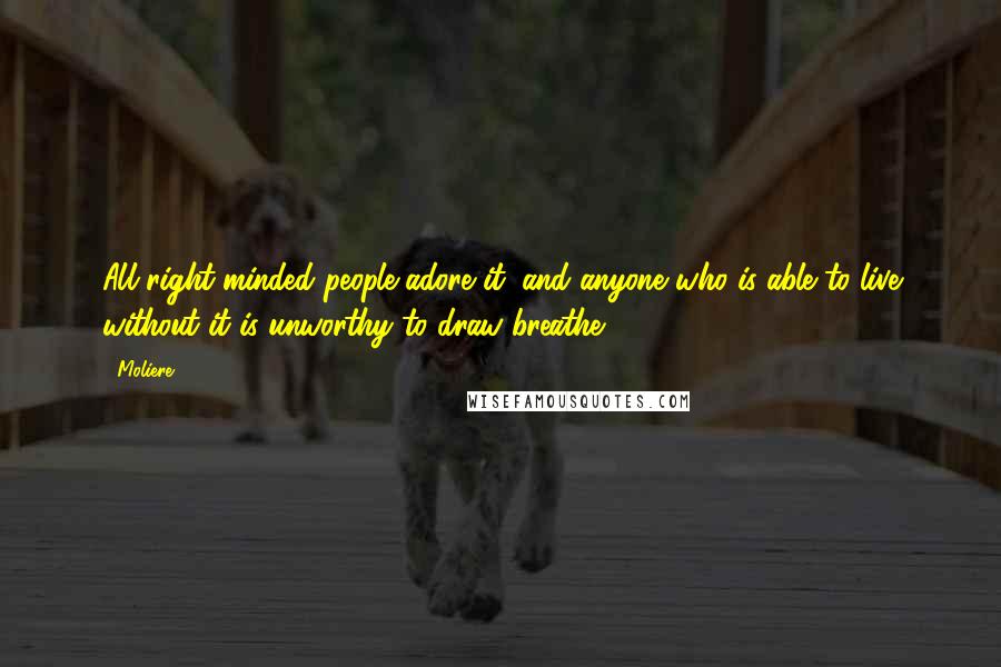 Moliere Quotes: All right-minded people adore it; and anyone who is able to live without it is unworthy to draw breathe