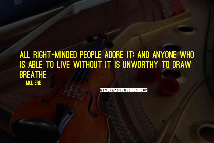 Moliere Quotes: All right-minded people adore it; and anyone who is able to live without it is unworthy to draw breathe