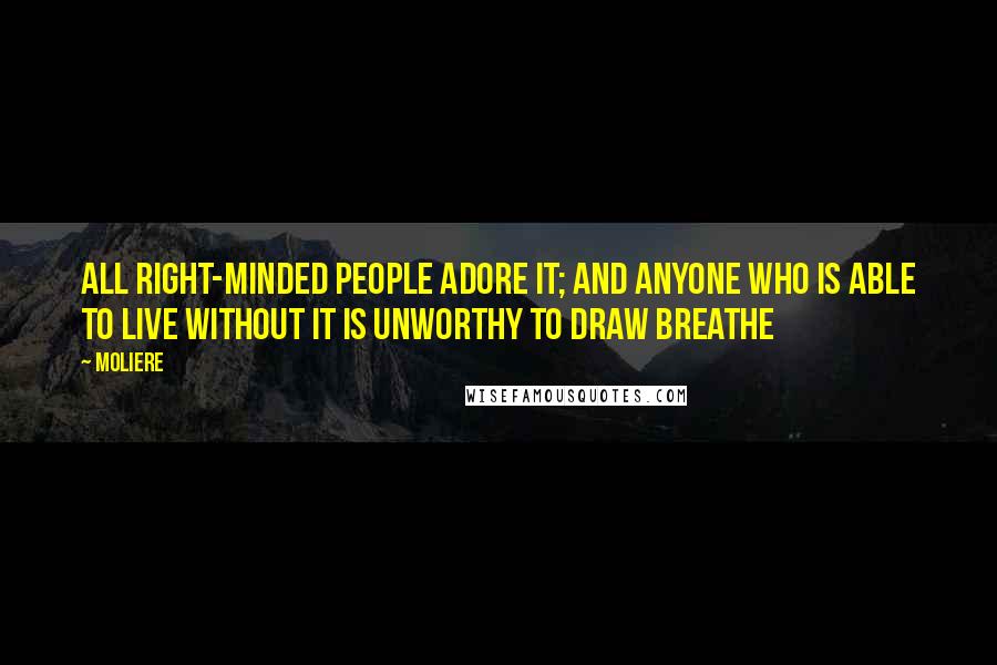 Moliere Quotes: All right-minded people adore it; and anyone who is able to live without it is unworthy to draw breathe