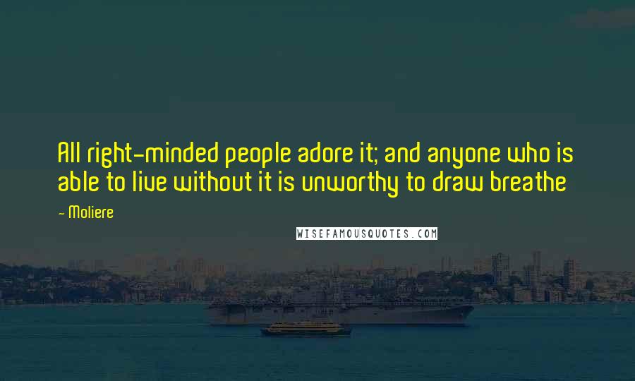 Moliere Quotes: All right-minded people adore it; and anyone who is able to live without it is unworthy to draw breathe