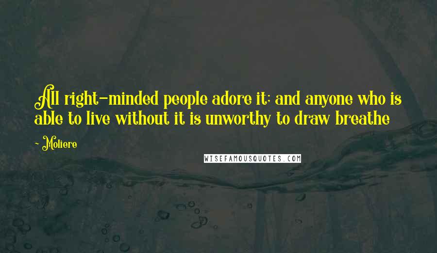 Moliere Quotes: All right-minded people adore it; and anyone who is able to live without it is unworthy to draw breathe