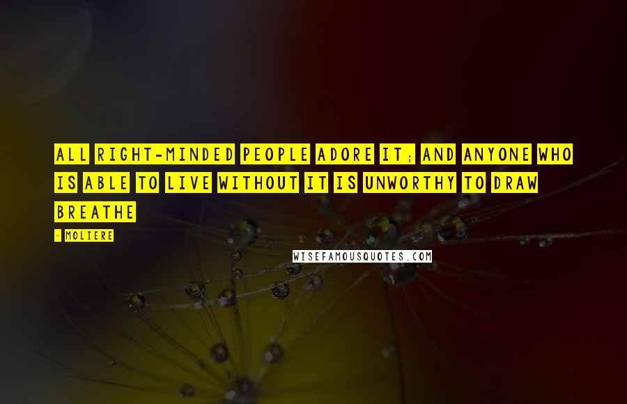 Moliere Quotes: All right-minded people adore it; and anyone who is able to live without it is unworthy to draw breathe