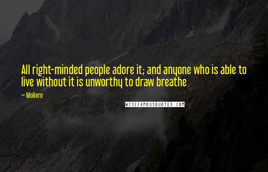 Moliere Quotes: All right-minded people adore it; and anyone who is able to live without it is unworthy to draw breathe