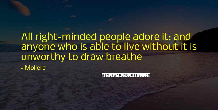 Moliere Quotes: All right-minded people adore it; and anyone who is able to live without it is unworthy to draw breathe