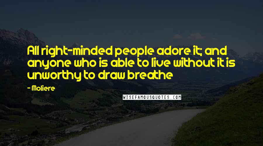 Moliere Quotes: All right-minded people adore it; and anyone who is able to live without it is unworthy to draw breathe