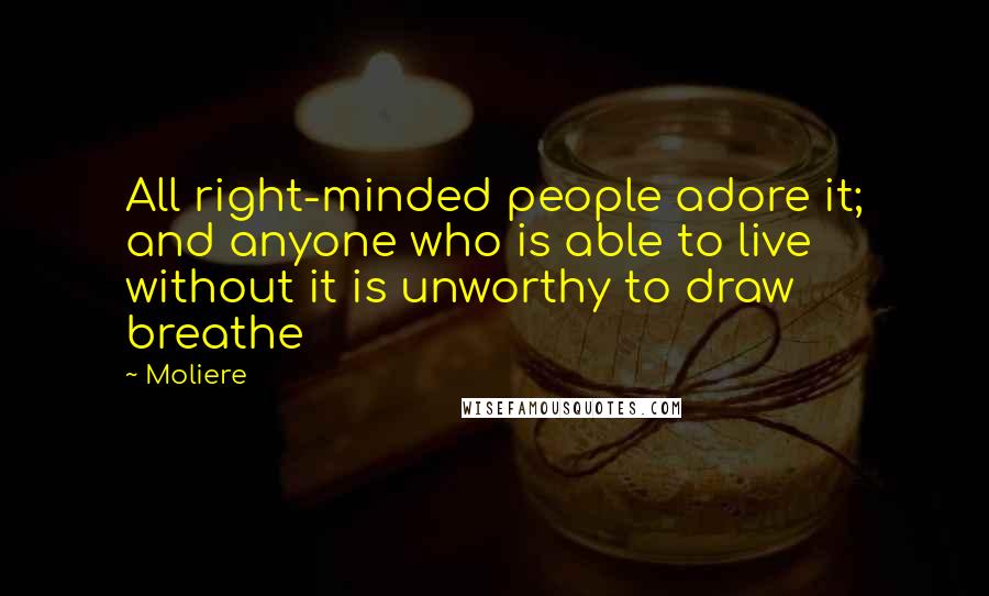 Moliere Quotes: All right-minded people adore it; and anyone who is able to live without it is unworthy to draw breathe