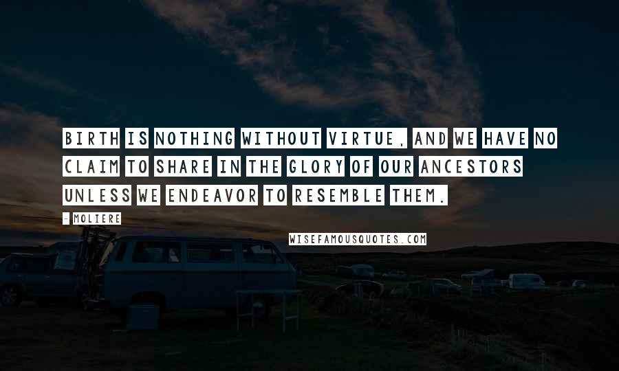 Moliere Quotes: Birth is nothing without virtue, and we have no claim to share in the glory of our ancestors unless we endeavor to resemble them.