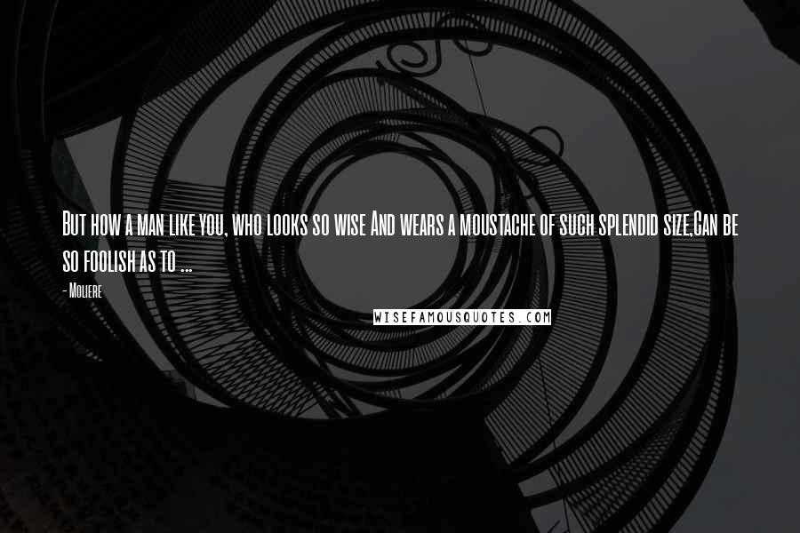Moliere Quotes: But how a man like you, who looks so wise And wears a moustache of such splendid size,Can be so foolish as to ...