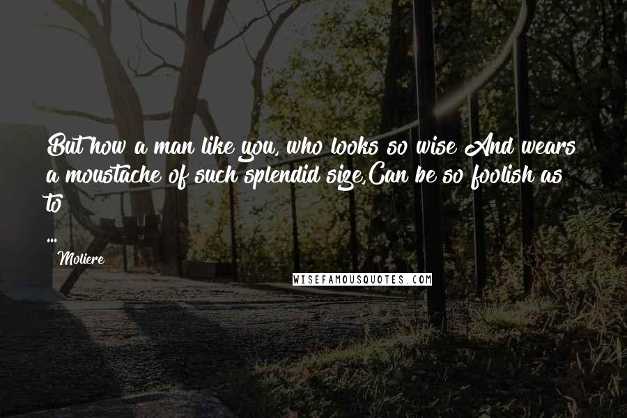Moliere Quotes: But how a man like you, who looks so wise And wears a moustache of such splendid size,Can be so foolish as to ...