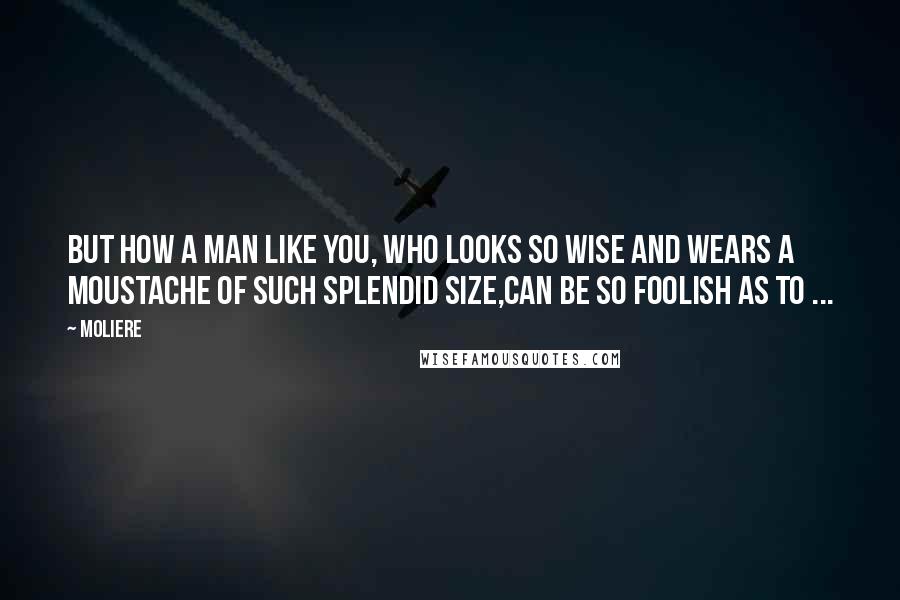 Moliere Quotes: But how a man like you, who looks so wise And wears a moustache of such splendid size,Can be so foolish as to ...