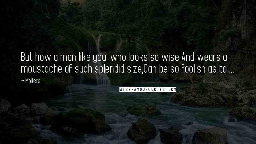 Moliere Quotes: But how a man like you, who looks so wise And wears a moustache of such splendid size,Can be so foolish as to ...